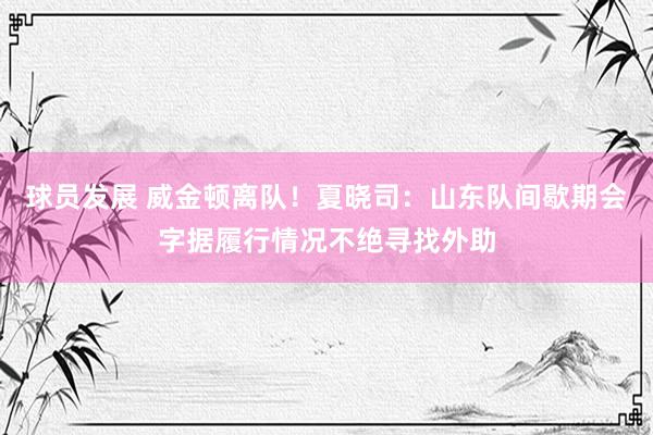 球员发展 威金顿离队！夏晓司：山东队间歇期会字据履行情况不绝寻找外助