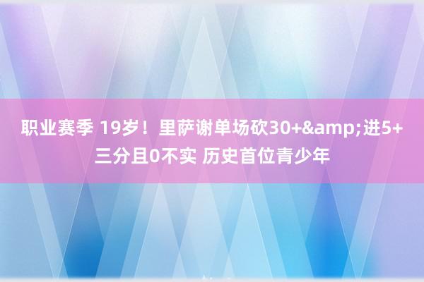 职业赛季 19岁！里萨谢单场砍30+&进5+三分且0不实 历史首位青少年