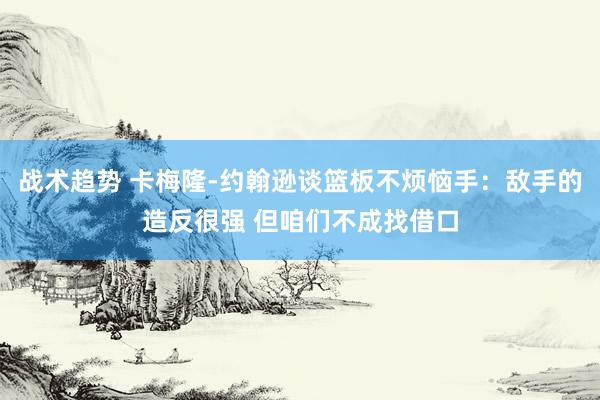 战术趋势 卡梅隆-约翰逊谈篮板不烦恼手：敌手的造反很强 但咱