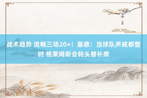 战术趋势 流畅三场20+！基德：当球队声威都整时 格莱姆斯会