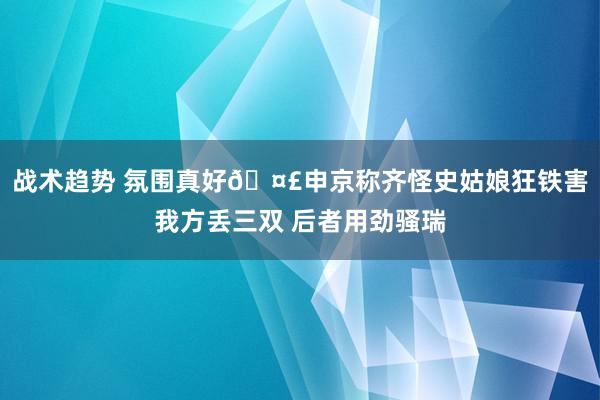 战术趋势 氛围真好🤣申京称齐怪史姑娘狂铁害我方丢三双 后者用劲骚瑞