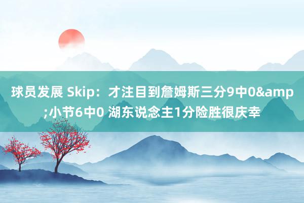 球员发展 Skip：才注目到詹姆斯三分9中0&小节6中0 湖东说念主1分险胜很庆幸