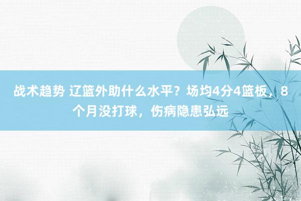 战术趋势 辽篮外助什么水平？场均4分4篮板，8个月没打球，伤病隐患弘远