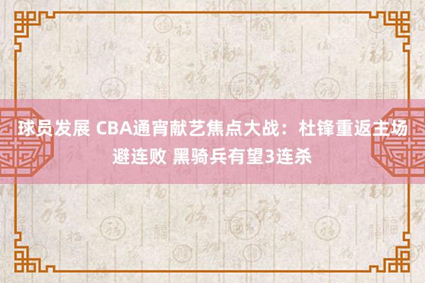 球员发展 CBA通宵献艺焦点大战：杜锋重返主场避连败 黑骑兵有望3连杀