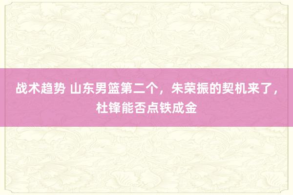 战术趋势 山东男篮第二个，朱荣振的契机来了，杜锋能否点铁成金