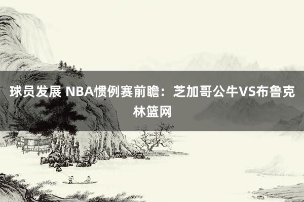 球员发展 NBA惯例赛前瞻：芝加哥公牛VS布鲁克林篮网