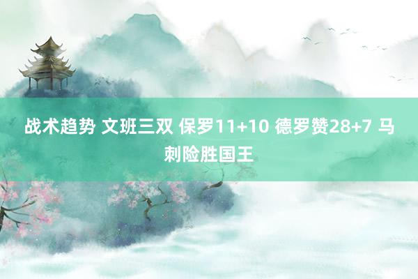 战术趋势 文班三双 保罗11+10 德罗赞28+7 马刺险胜国王