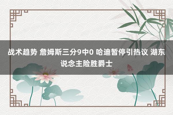 战术趋势 詹姆斯三分9中0 哈迪暂停引热议 湖东说念主险胜爵士