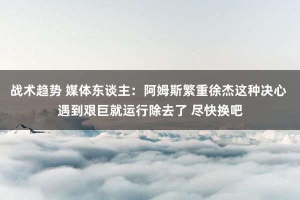 战术趋势 媒体东谈主：阿姆斯繁重徐杰这种决心 遇到艰巨就运行除去了 尽快换吧