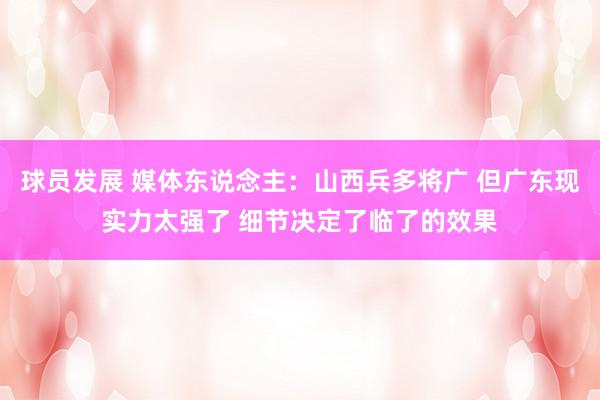 球员发展 媒体东说念主：山西兵多将广 但广东现实力太强了 细节决定了临了的效果