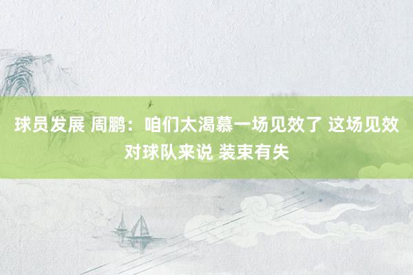 球员发展 周鹏：咱们太渴慕一场见效了 这场见效对球队来说 装束有失