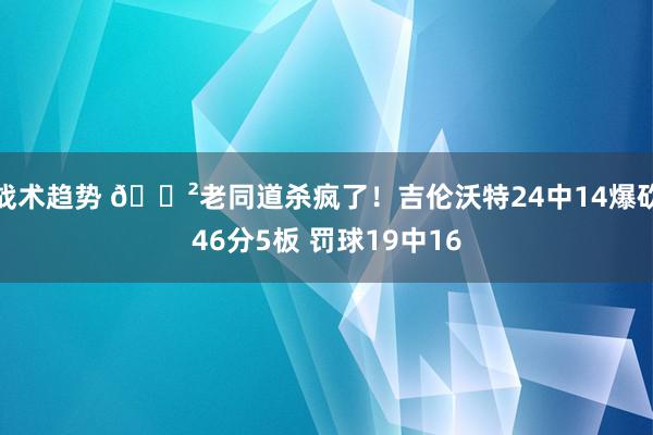 战术趋势 😲老同道杀疯了！吉伦沃特24中14爆砍46分5板 