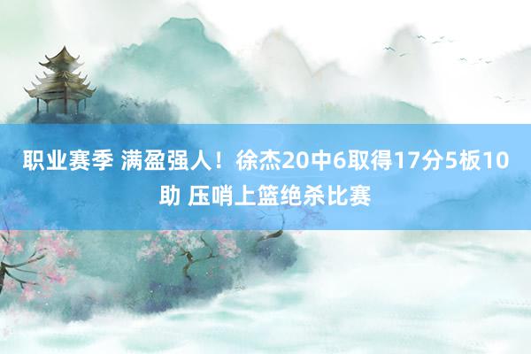 职业赛季 满盈强人！徐杰20中6取得17分5板10助 压哨上篮绝杀比赛