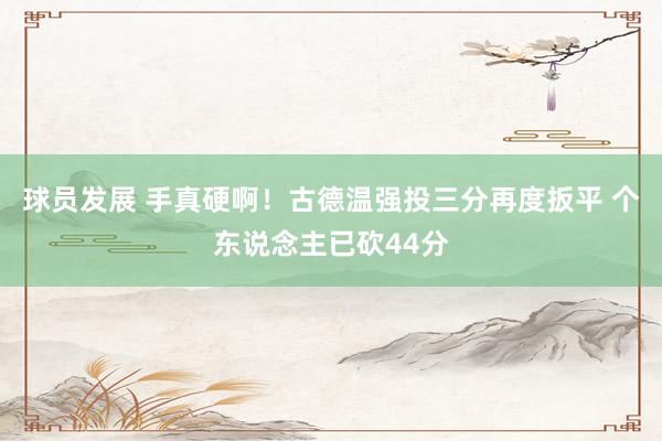 球员发展 手真硬啊！古德温强投三分再度扳平 个东说念主已砍44分