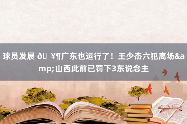 球员发展 🥶广东也运行了！王少杰六犯离场&山西此前已罚下3东说念主