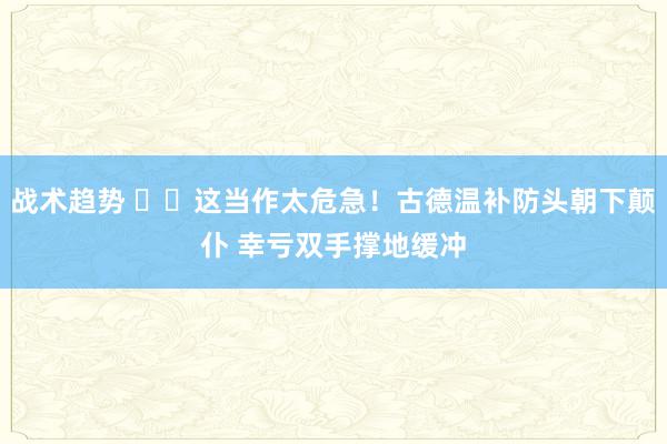 战术趋势 ⚠️这当作太危急！古德温补防头朝下颠仆 幸亏双手撑地缓冲