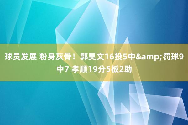 球员发展 粉身灰骨！郭昊文16投5中&罚球9中7 孝顺19分5板2助