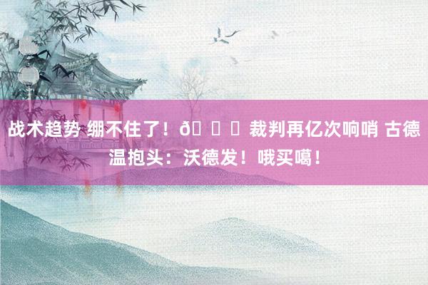 战术趋势 绷不住了！😂裁判再亿次响哨 古德温抱头：沃德发！哦