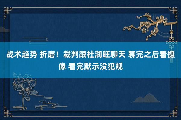 战术趋势 折磨！裁判跟杜润旺聊天 聊完之后看摄像 看完默示没