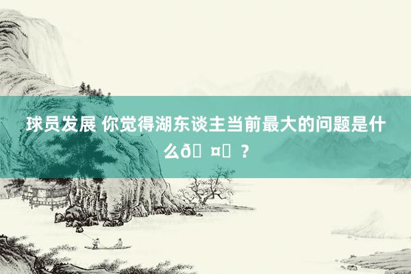 球员发展 你觉得湖东谈主当前最大的问题是什么🤔？