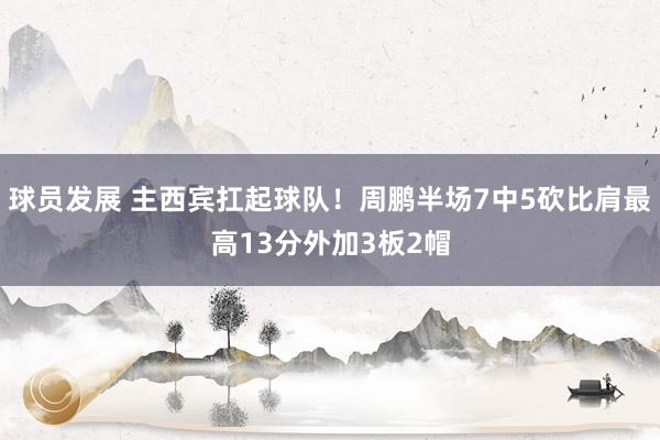 球员发展 主西宾扛起球队！周鹏半场7中5砍比肩最高13分外加3板2帽