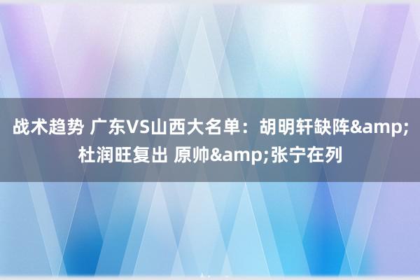 战术趋势 广东VS山西大名单：胡明轩缺阵&杜润旺复出 原帅&张宁在列