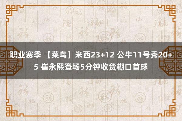 职业赛季 【菜鸟】米西23+12 公牛11号秀20+5 崔永熙登场5分钟收货糊口首球