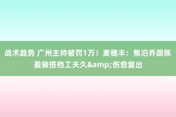 战术趋势 广州主帅被罚1万！麦穗丰：焦泊乔跟陈盈骏搭档工夫久&伤愈复出