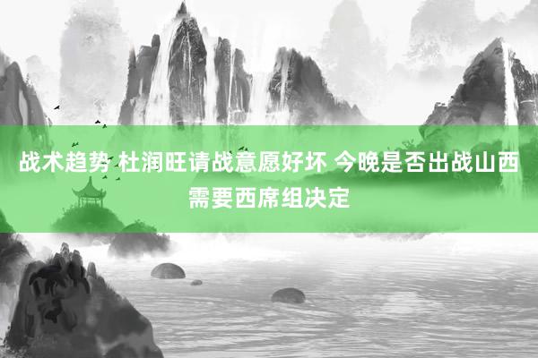 战术趋势 杜润旺请战意愿好坏 今晚是否出战山西需要西席组决定