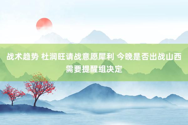 战术趋势 杜润旺请战意愿犀利 今晚是否出战山西需要提醒组决定