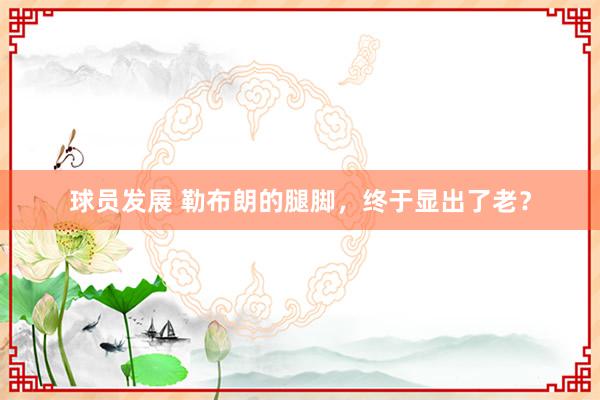 球员发展 勒布朗的腿脚，终于显出了老？