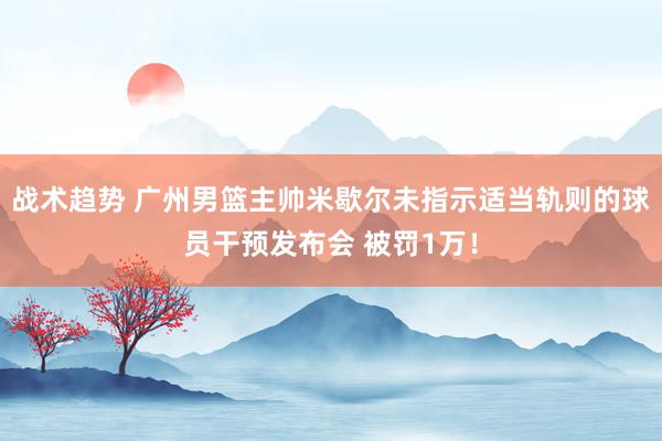 战术趋势 广州男篮主帅米歇尔未指示适当轨则的球员干预发布会 被罚1万！