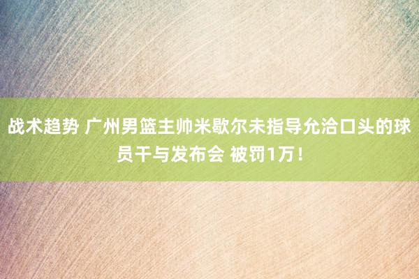 战术趋势 广州男篮主帅米歇尔未指导允洽口头的球员干与发布会 被罚1万！