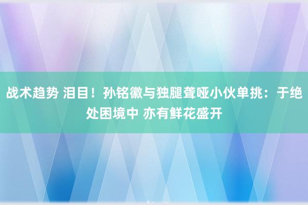 战术趋势 泪目！孙铭徽与独腿聋哑小伙单挑：于绝处困境中 亦有鲜花盛开