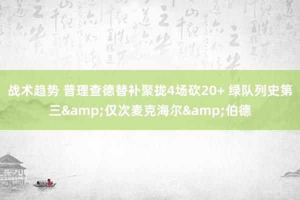 战术趋势 普理查德替补聚拢4场砍20+ 绿队列史第三&仅次麦克海尔&伯德