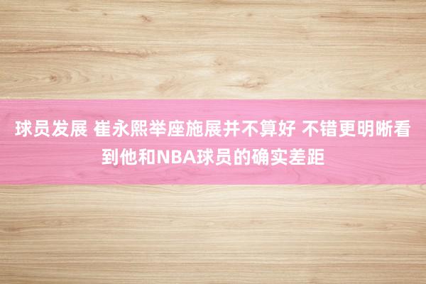 球员发展 崔永熙举座施展并不算好 不错更明晰看到他和NBA球