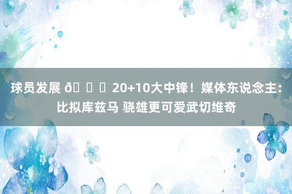 球员发展 😋20+10大中锋！媒体东说念主：比拟库兹马 骁雄更可爱武切维奇