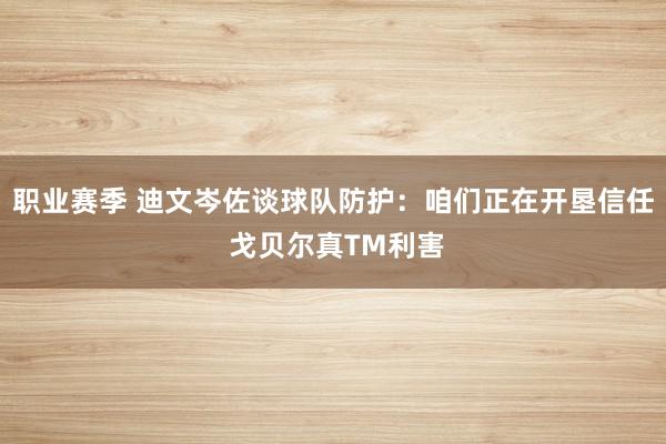 职业赛季 迪文岑佐谈球队防护：咱们正在开垦信任 戈贝尔真TM利害