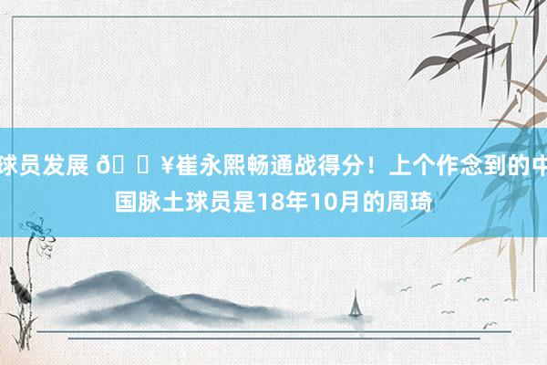 球员发展 🔥崔永熙畅通战得分！上个作念到的中国脉土球员是18年10月的周琦