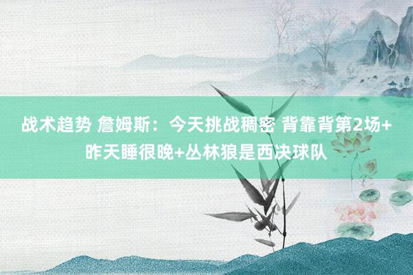 战术趋势 詹姆斯：今天挑战稠密 背靠背第2场+昨天睡很晚+丛林狼是西决球队