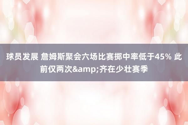 球员发展 詹姆斯聚会六场比赛掷中率低于45% 此前仅两次&齐在少壮赛季