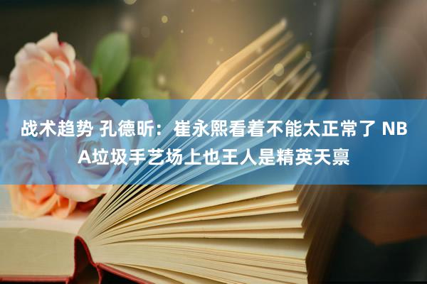 战术趋势 孔德昕：崔永熙看着不能太正常了 NBA垃圾手艺场上也王人是精英天禀