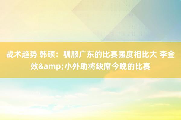 战术趋势 韩硕：驯服广东的比赛强度相比大 李金效&小外助将缺席今晚的比赛