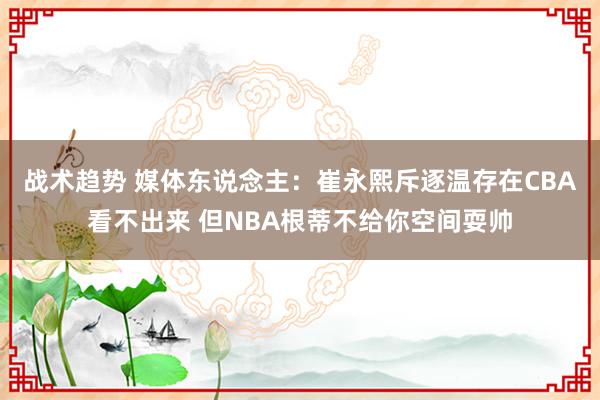 战术趋势 媒体东说念主：崔永熙斥逐温存在CBA看不出来 但NBA根蒂不给你空间耍帅