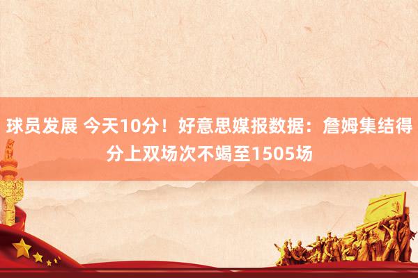 球员发展 今天10分！好意思媒报数据：詹姆集结得分上双场次不竭至1505场