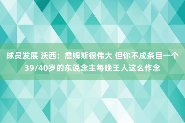 球员发展 沃西：詹姆斯很伟大 但你不成条目一个39/40岁的东说念主每晚王人这么作念