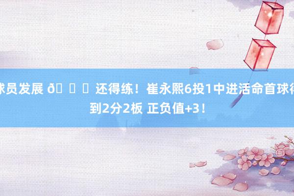 球员发展 👏还得练！崔永熙6投1中进活命首球得到2分2板 正