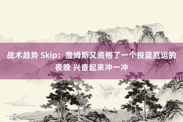 战术趋势 Skip：詹姆斯又资格了一个投篮厄运的夜晚 兴奋起来冲一冲