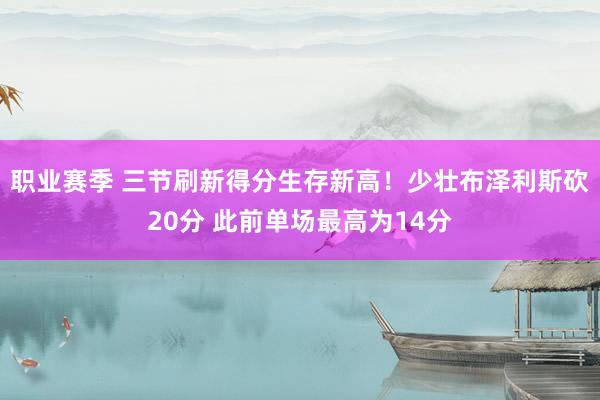 职业赛季 三节刷新得分生存新高！少壮布泽利斯砍20分 此前单场最高为14分