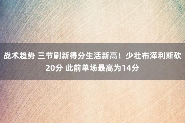 战术趋势 三节刷新得分生活新高！少壮布泽利斯砍20分 此前单场最高为14分